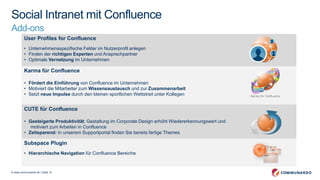 © www.communardo.de | Seite 10
Social Intranet mit Confluence
Add-ons Ansprechpartner
suchenUser Profiles for Confluence
• Unternehmensspezifische Felder im Nutzerprofil anlegen
• Finden der richtigen Experten und Ansprechpartner
• Optimale Vernetzung im Unternehmen
Karma für Confluence
• Fördert die Einführung von Confluence im Unternehmen
• Motiviert die Mitarbeiter zum Wissensaustausch und zur Zusammenarbeit
• Setzt neue Impulse durch den kleinen sportlichen Wettstreit unter Kollegen
CUTE für Confluence
• Gesteigerte Produktivität: Gestaltung im Corporate Design erhöht Wiedererkennungswert und
motiviert zum Arbeiten in Confluence
• Zeitsparend: In unserem Supportportal finden Sie bereits fertige Themes
Subspace Plugin
• Hierarchische Navigation für Confluence Bereiche
 