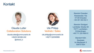 © www.communardo.de | Seite 11
Standort Dresden
Kleiststraße 10a
01129 Dresden
+49 351 833 82 0
Standort Stuttgart
Leinfelder Straße 64
70771 Leinfelden-
Echterdingen
+49 711 220 469 61
Standort Köln
XXX Straße XX
XXX Köln
+49 XXX XXXX
Kontakt
Claudia Lutter
Collaboration Solutions
claudia.lutter@communardo.de
+49(351)83382-242
Ute Philipp
Vertrieb / Sales
ute.philipp@communardo.de
+49(711)22046966
Standort Dresden
Kleiststraße 10a
01129 Dresden
+49 351 833 82 0
Standort Stuttgart
Leinfelder Straße 64
70771 Leinfelden-
Echterdingen
+49 711 220 469 61
Standort Köln
Startplatz
Im Mediapark 5
50670 Köln
 