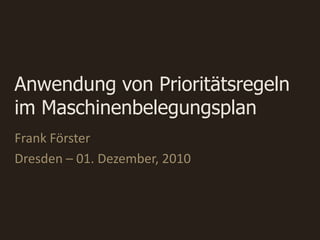 Anwendung von Prioritätsregeln
im Maschinenbelegungsplan
Frank Förster
Dresden – 01. Dezember, 2010
 