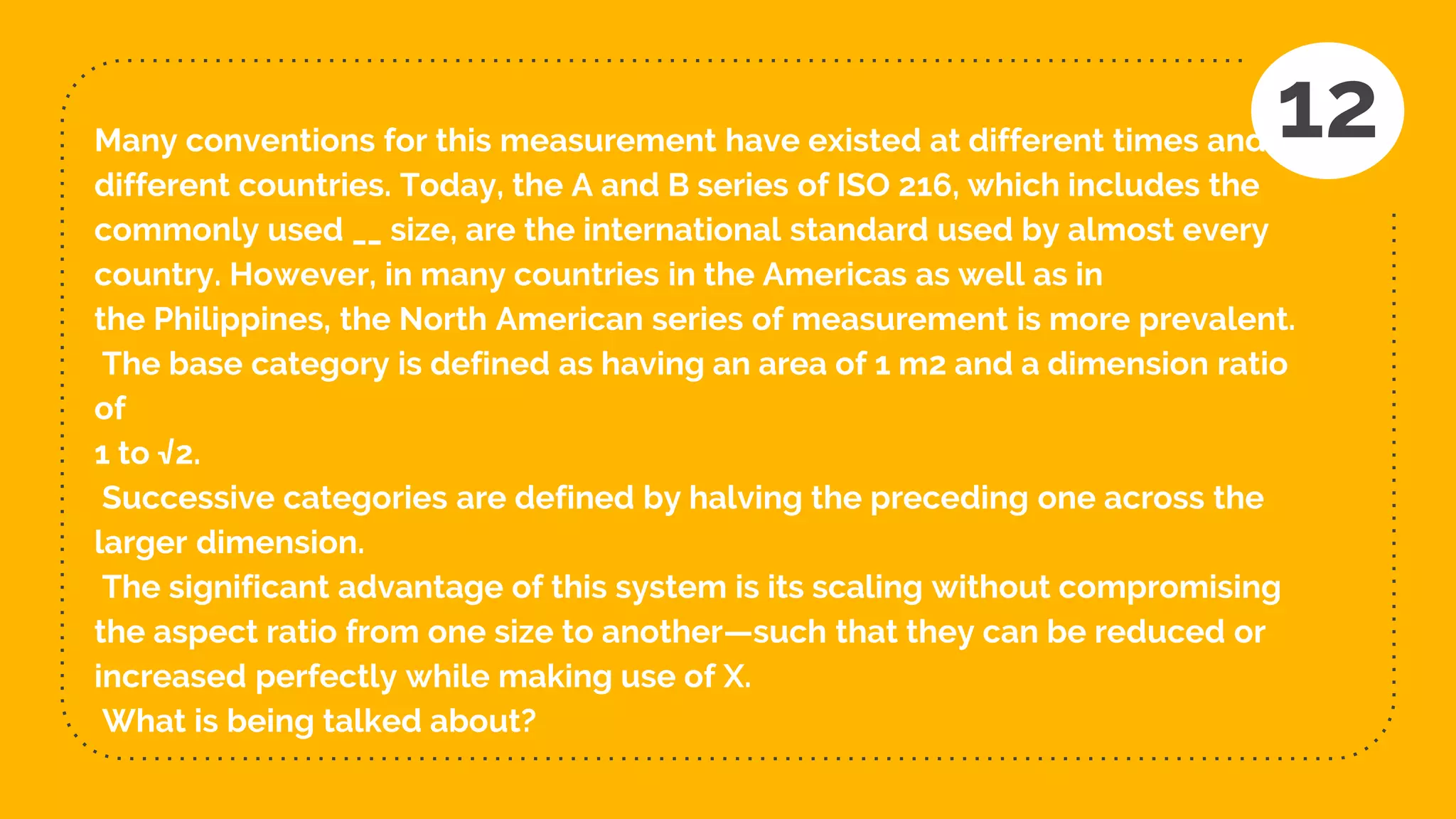 Many conventions for this measurement have existed at different times and in
different countries. Today, the A and B series of ISO 216, which includes the
commonly used __ size, are the international standard used by almost every
country. However, in many countries in the Americas as well as in
the Philippines, the North American series of measurement is more prevalent.
The base category is defined as having an area of 1 m2 and a dimension ratio
of
1 to √2.
Successive categories are defined by halving the preceding one across the
larger dimension.
The significant advantage of this system is its scaling without compromising
the aspect ratio from one size to another—such that they can be reduced or
increased perfectly while making use of X.
What is being talked about?
12
 