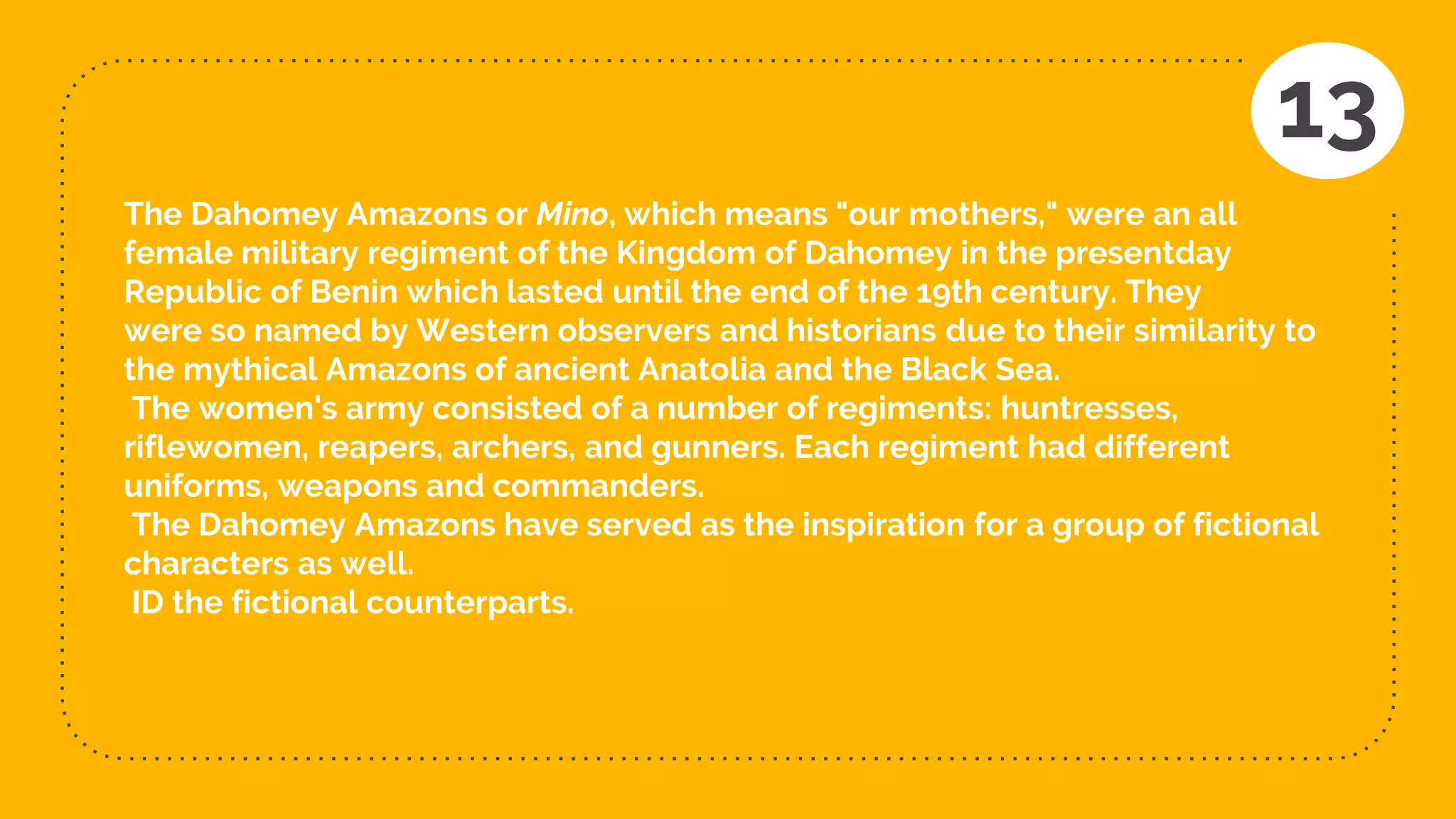 The Dahomey Amazons or Mino, which means "our mothers," were an all
female military regiment of the Kingdom of Dahomey in the presentday
Republic of Benin which lasted until the end of the 19th century. They
were so named by Western observers and historians due to their similarity to
the mythical Amazons of ancient Anatolia and the Black Sea.
The women's army consisted of a number of regiments: huntresses,
riflewomen, reapers, archers, and gunners. Each regiment had different
uniforms, weapons and commanders.
The Dahomey Amazons have served as the inspiration for a group of fictional
characters as well.
ID the fictional counterparts.
13
 