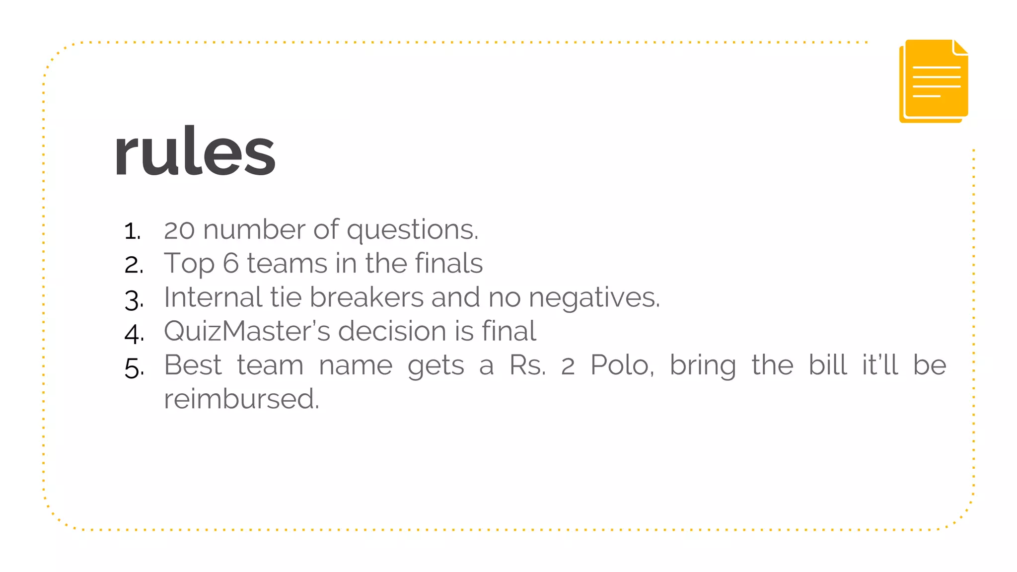 rules
1. 20 number of questions.
2. Top 6 teams in the finals
3. Internal tie breakers and no negatives.
4. QuizMaster’s decision is final
5. Best team name gets a Rs. 2 Polo, bring the bill it’ll be
reimbursed.
 