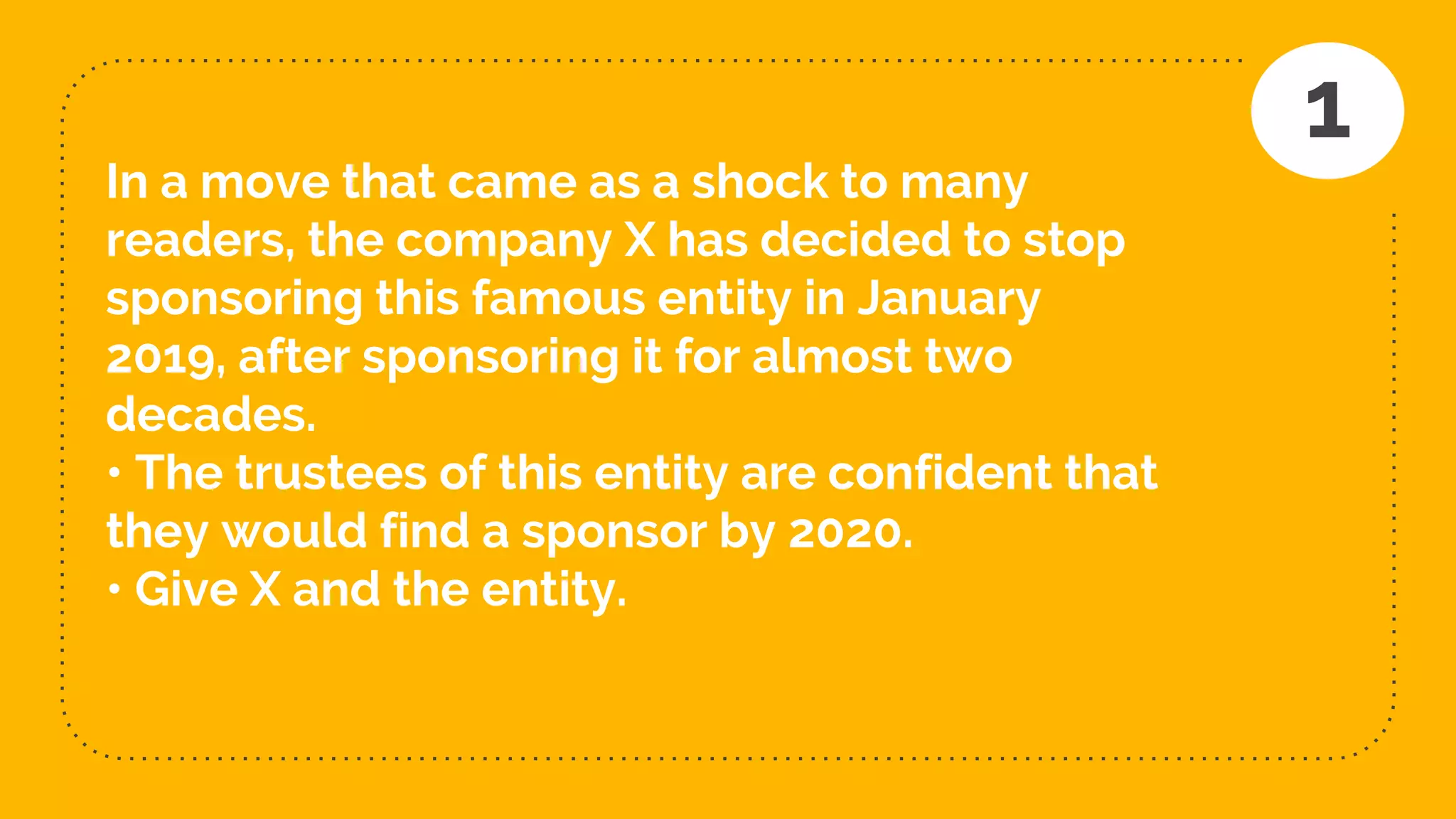 In a move that came as a shock to many
readers, the company X has decided to stop
sponsoring this famous entity in January
2019, after sponsoring it for almost two
decades.
• The trustees of this entity are confident that
they would find a sponsor by 2020.
• Give X and the entity.
1
 