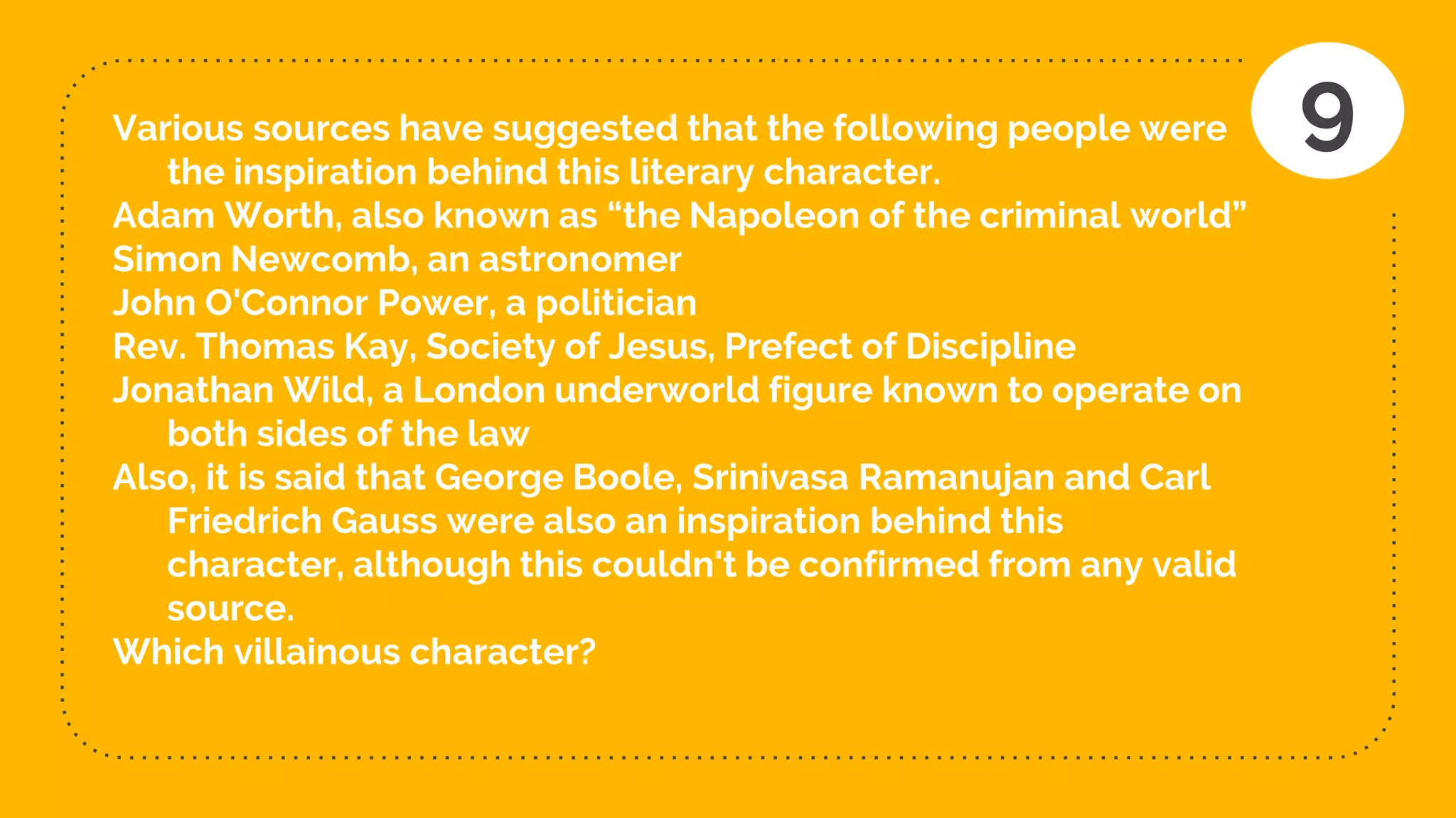Various sources have suggested that the following people were
the inspiration behind this literary character.
Adam Worth, also known as “the Napoleon of the criminal world”
Simon Newcomb, an astronomer
John O'Connor Power, a politician
Rev. Thomas Kay, Society of Jesus, Prefect of Discipline
Jonathan Wild, a London underworld figure known to operate on
both sides of the law
Also, it is said that George Boole, Srinivasa Ramanujan and Carl
Friedrich Gauss were also an inspiration behind this
character, although this couldn't be confirmed from any valid
source.
Which villainous character?
9
 