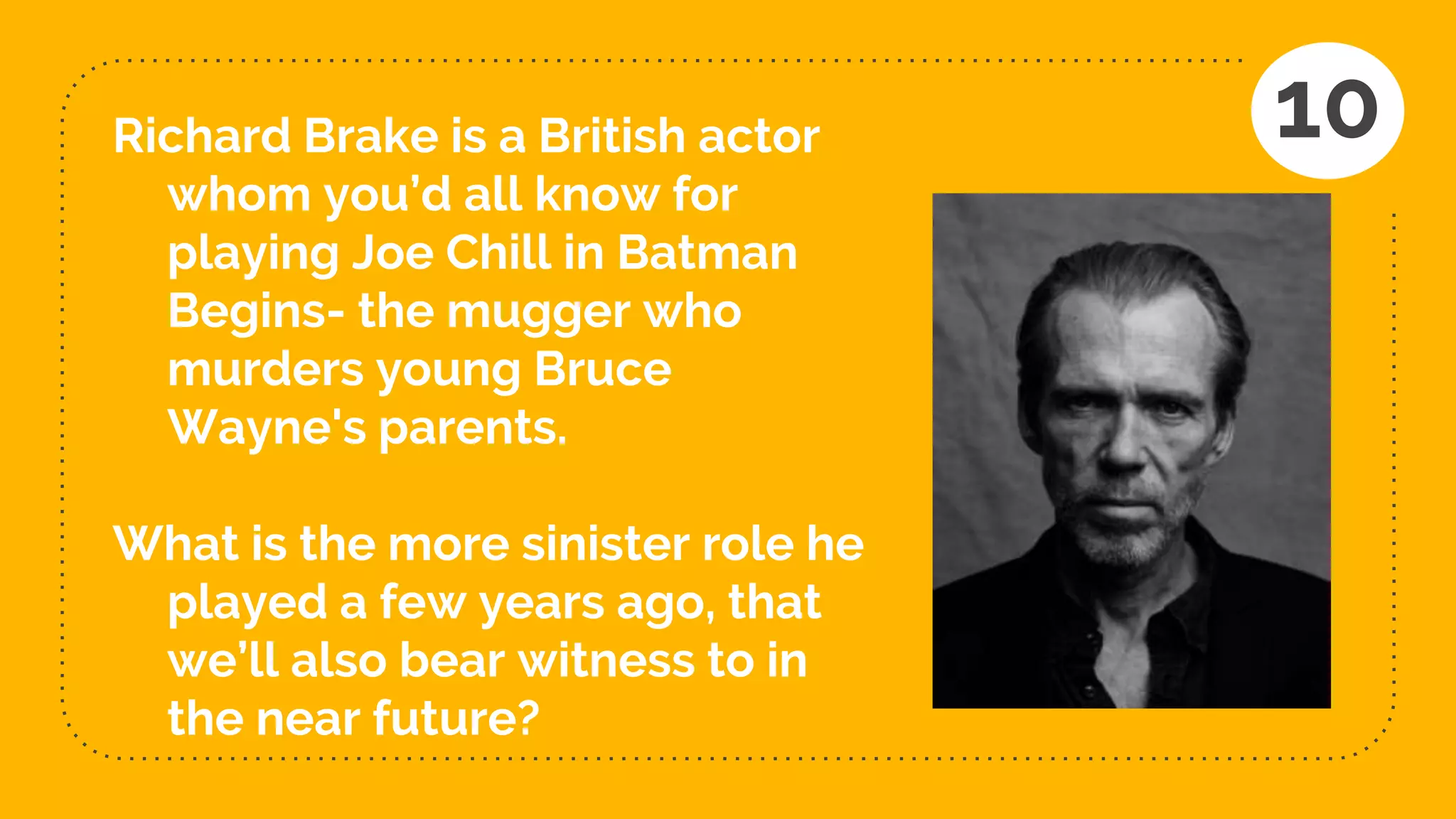 Richard Brake is a British actor
whom you’d all know for
playing Joe Chill in Batman
Begins- the mugger who
murders young Bruce
Wayne's parents.
What is the more sinister role he
played a few years ago, that
we’ll also bear witness to in
the near future?
10
 
