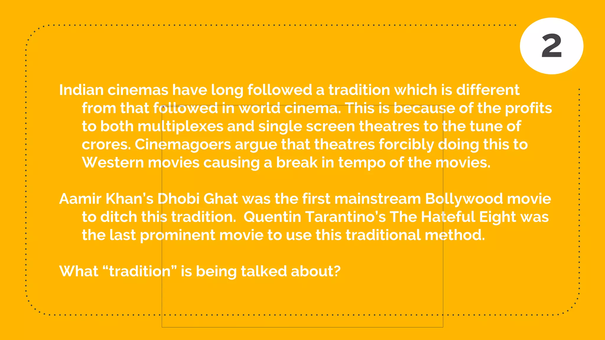 Indian cinemas have long followed a tradition which is different
from that followed in world cinema. This is because of the profits
to both multiplexes and single screen theatres to the tune of
crores. Cinemagoers argue that theatres forcibly doing this to
Western movies causing a break in tempo of the movies.
Aamir Khan’s Dhobi Ghat was the first mainstream Bollywood movie
to ditch this tradition. Quentin Tarantino’s The Hateful Eight was
the last prominent movie to use this traditional method.
What “tradition” is being talked about?
2
 