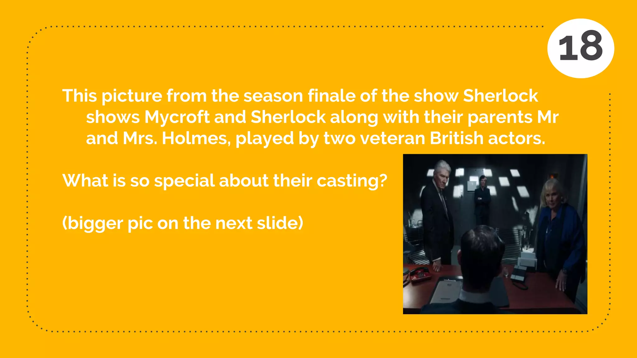 This picture from the season finale of the show Sherlock
shows Mycroft and Sherlock along with their parents Mr
and Mrs. Holmes, played by two veteran British actors.
What is so special about their casting?
(bigger pic on the next slide)
18
 