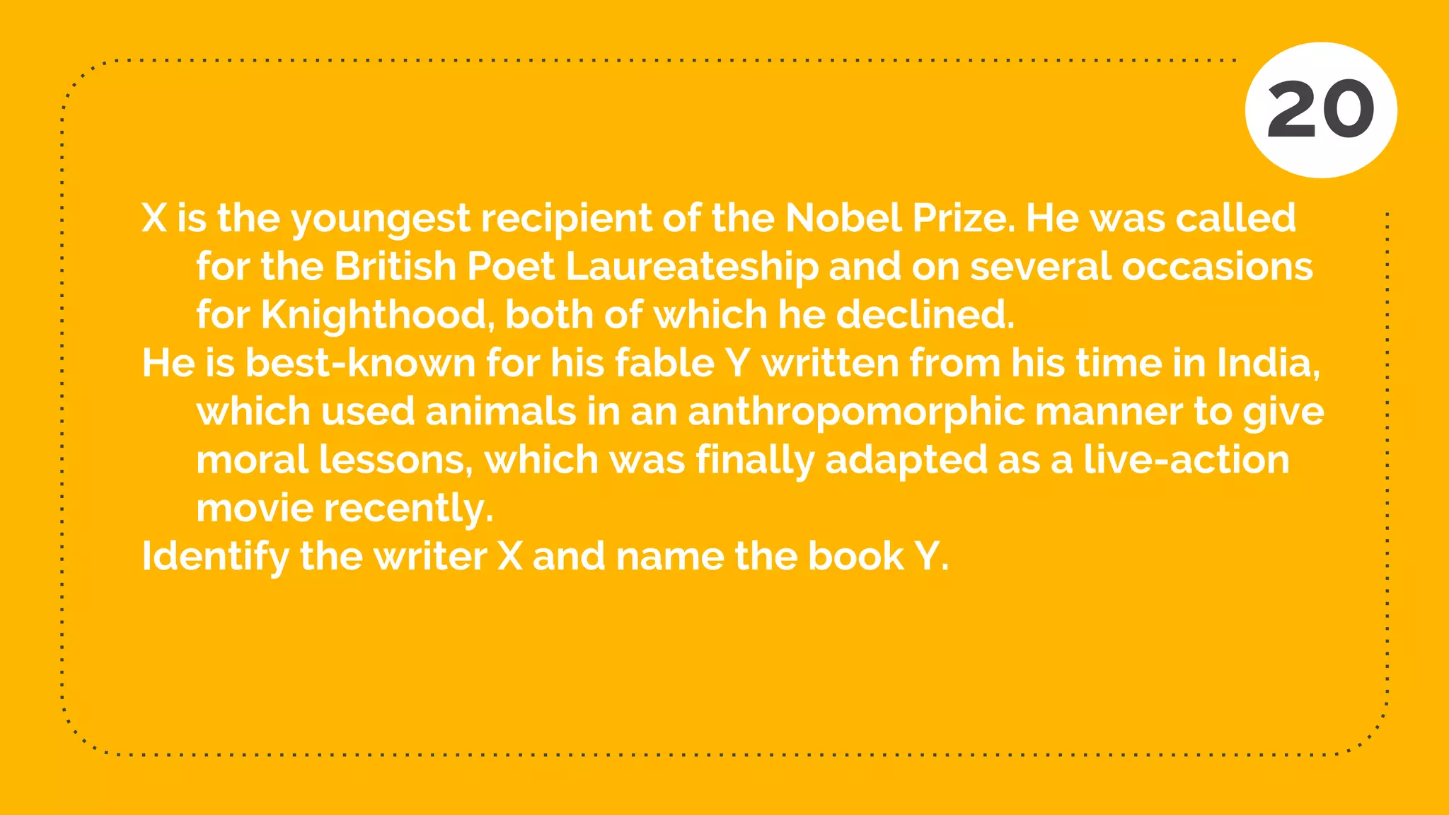 X is the youngest recipient of the Nobel Prize. He was called
for the British Poet Laureateship and on several occasions
for Knighthood, both of which he declined.
He is best-known for his fable Y written from his time in India,
which used animals in an anthropomorphic manner to give
moral lessons, which was finally adapted as a live-action
movie recently.
Identify the writer X and name the book Y.
20
 