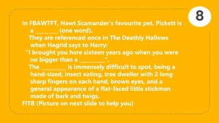 In FBAWTFT, Newt Scamander’s favourite pet, Pickett is
a _________ (one word).
They are referenced once in The Deathly Hallows
when Hagrid says to Harry:
"I brought you here sixteen years ago when you were
no bigger than a __________".
The __________ is immensely difficult to spot, being a
hand-sized, insect eating, tree dweller with 2 long
sharp fingers on each hand, brown eyes, and a
general appearance of a flat-faced little stickman
made of bark and twigs.
FITB (Picture on next slide to help you)
8
 