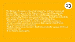 The Dahomey Amazons or Mino, which means "our mothers," were an all
female military regiment of the Kingdom of Dahomey in the presentday
Republic of Benin which lasted until the end of the 19th century. They
were so named by Western observers and historians due to their similarity to
the mythical Amazons of ancient Anatolia and the Black Sea.
The women's army consisted of a number of regiments: huntresses,
riflewomen, reapers, archers, and gunners. Each regiment had different
uniforms, weapons and commanders.
The Dahomey Amazons have served as the inspiration for a group of fictional
characters as well.
ID the fictional counterparts.
13
 