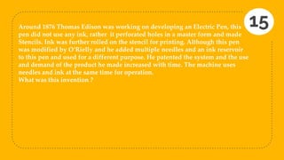 Around 1876 Thomas Edison was working on developing an Electric Pen, this
pen did not use any ink, rather it perforated holes in a master form and made
Stencils. Ink was further rolled on the stencil for printing. Although this pen
was modified by O’Rielly and he added multiple needles and an ink reservoir
to this pen and used for a different purpose. He patented the system and the use
and demand of the product he made increased with time. The machine uses
needles and ink at the same time for operation.
What was this invention ?
15
 