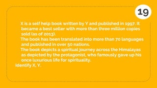 X is a self help book written by Y and published in 1997. It
became a best seller with more than three million copies
sold (as of 2013).
The book has been translated into more than 70 languages
and published in over 50 nations.
The book depicts a spiritual journey across the Himalayas
as depicted by the protagonist, who famously gave up his
once luxurious life for spirituality.
Identify X, Y.
19
 