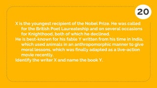 X is the youngest recipient of the Nobel Prize. He was called
for the British Poet Laureateship and on several occasions
for Knighthood, both of which he declined.
He is best-known for his fable Y written from his time in India,
which used animals in an anthropomorphic manner to give
moral lessons, which was finally adapted as a live-action
movie recently.
Identify the writer X and name the book Y.
20
 