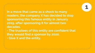 In a move that came as a shock to many
readers, the company X has decided to stop
sponsoring this famous entity in January
2019, after sponsoring it for almost two
decades.
• The trustees of this entity are confident that
they would find a sponsor by 2020.
• Give X and the entity.
1
 