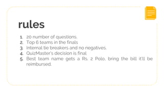 rules
1. 20 number of questions.
2. Top 6 teams in the finals
3. Internal tie breakers and no negatives.
4. QuizMaster’s decision is final
5. Best team name gets a Rs. 2 Polo, bring the bill it’ll be
reimbursed.
 