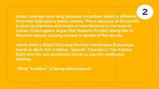 Indian cinemas have long followed a tradition which is different
from that followed in world cinema. This is because of the profits
to both multiplexes and single screen theatres to the tune of
crores. Cinemagoers argue that theatres forcibly doing this to
Western movies causing a break in tempo of the movies.
Aamir Khan’s Dhobi Ghat was the first mainstream Bollywood
movie to ditch this tradition. Quentin Tarantino’s The Hateful
Eight was the last prominent movie to use this traditional
method.
What “tradition” is being talked about?
2
 