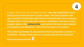 Models: Attract Women through Honesty, was self-published in 2011
and by 2014 it had sold over 15,000 copies. The book teaches men
how to attract women through honest communication and creating a
lifestyle that's in line with one's values, standing in contrast to many
popular ideas in the pickup artist community that have been labeled
as deceptive and dishonest. This is the first book of an author.
This author published his second book that has become a classic in
nonfiction. *Design of this ppt is in no style inspired from the book.
Name the second book.
4
 
