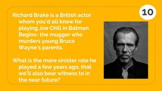 Richard Brake is a British actor
whom you’d all know for
playing Joe Chill in Batman
Begins- the mugger who
murders young Bruce
Wayne's parents.
What is the more sinister role he
played a few years ago, that
we’ll also bear witness to in
the near future?
10
 