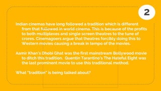 Indian cinemas have long followed a tradition which is different
from that followed in world cinema. This is because of the profits
to both multiplexes and single screen theatres to the tune of
crores. Cinemagoers argue that theatres forcibly doing this to
Western movies causing a break in tempo of the movies.
Aamir Khan’s Dhobi Ghat was the first mainstream Bollywood movie
to ditch this tradition. Quentin Tarantino’s The Hateful Eight was
the last prominent movie to use this traditional method.
What “tradition” is being talked about?
2
 