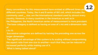 Many conventions for this measurement have existed at different times and in
different countries. Today, the A and B series of ISO 216, which includes the
commonly used __ size, are the international standard used by almost every
country. However, in many countries in the Americas as well as in
the Philippines, the North American series of measurement is more prevalent.
The base category is defined as having an area of 1 m2 and a dimension ratio
of
1 to √2.
Successive categories are defined by halving the preceding one across the
larger dimension.
The significant advantage of this system is its scaling without compromising
the aspect ratio from one size to another—such that they can be reduced or
increased perfectly while making use of X.
What is being talked about?
12
 