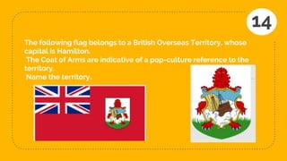 The following flag belongs to a British Overseas Territory, whose
capital is Hamilton.
The Coat of Arms are indicative of a pop-culture reference to the
territory.
Name the territory.
14
 
