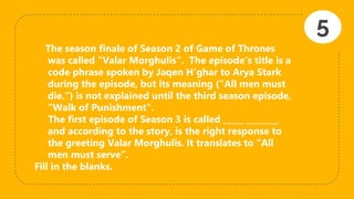 The season finale of Season 2 of Game of Thrones
was called “Valar Morghulis”. The episode's title is a
code phrase spoken by Jaqen H'ghar to Arya Stark
during the episode, but its meaning ("All men must
die.") is not explained until the third season episode,
"Walk of Punishment".
The first episode of Season 3 is called _____ ________
and according to the story, is the right response to
the greeting Valar Morghulis. It translates to “All
men must serve”.
Fill in the blanks.
5
 