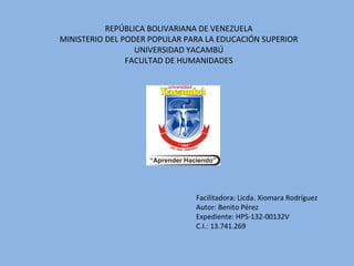 REPÚBLICA BOLIVARIANA DE VENEZUELA
MINISTERIO DEL PODER POPULAR PARA LA EDUCACIÓN SUPERIOR
UNIVERSIDAD YACAMBÚ
FACULTAD DE HUMANIDADES
Facilitadora: Licda. Xiomara Rodríguez
Autor: Benito Pérez
Expediente: HPS-132-00132V
C.I.: 13.741.269
 
