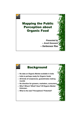 Mapping the Public
Perception about
Organic Food
Presented by
Anwit Goswami
Sarbeswar Rao
Background
No data on Organic Market available in India
India is perhaps ready for Organic foods
All kinds of conjectures, guesstimates making
rounds
No direction for growers, marketers, consumers
Who? Where? What? How? Of Organic Market
Unknown.
What is the size? Perceptions? Potential?
 