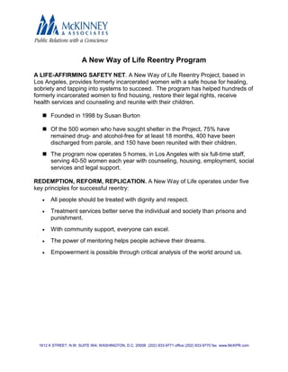 A New Way of Life Reentry Program

A LIFE-AFFIRMING SAFETY NET. A New Way of Life Reentry Project, based in
Los Angeles, provides formerly incarcerated women with a safe house for healing,
sobriety and tapping into systems to succeed. The program has helped hundreds of
formerly incarcerated women to find housing, restore their legal rights, receive
health services and counseling and reunite with their children.

    Founded in 1998 by Susan Burton

    Of the 500 women who have sought shelter in the Project, 75% have
     remained drug- and alcohol-free for at least 18 months, 400 have been
     discharged from parole, and 150 have been reunited with their children.
    The program now operates 5 homes, in Los Angeles with six full-time staff,
     serving 40-50 women each year with counseling, housing, employment, social
     services and legal support.

REDEMPTION, REFORM, REPLICATION. A New Way of Life operates under five
key principles for successful reentry:
   •   All people should be treated with dignity and respect.
   •   Treatment services better serve the individual and society than prisons and
       punishment.
   •   With community support, everyone can excel.
   •   The power of mentoring helps people achieve their dreams.
   •   Empowerment is possible through critical analysis of the world around us.




 1612 K STREET, N.W. SUITE 904, WASHINGTON, D.C. 20006 (202) 833-9771 office (202) 833-9770 fax www.McKPR.com
 