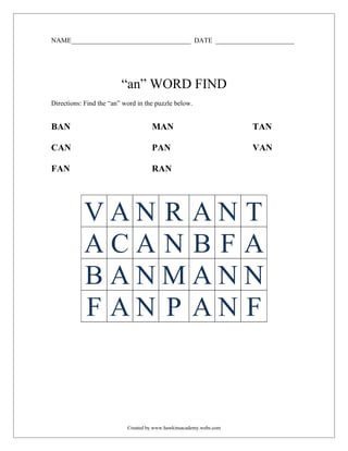 NAME___________________________________ DATE _______________________




                         “an” WORD FIND
Directions: Find the “an” word in the puzzle below.


BAN                                 MAN                             TAN

CAN                                 PAN                             VAN

FAN                                 RAN




           VAN R ANT
           ACAN B FA
           BANMANN
           F AN P AN F



                           Created by www.hawkinsacademy.webs.com
 