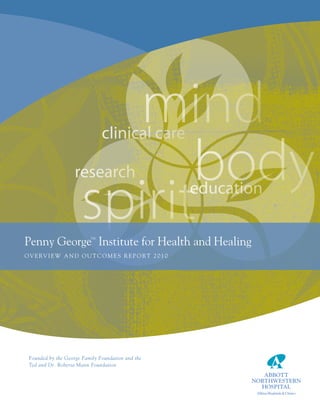 mind   clinical care

                    researchbody
                      spirit
penny George institute for Health and Healing
                          tm
                                                          education


O v e rv i e w a n d O u t c O m e s r e p O rt 2 0 1 0




 Founded by the George Family Foundation and the
 Ted and Dr. Roberta Mann Foundation
 