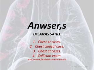 Anwser,s
    Dr :ANAS SAHLE
   1. Chest xr cases.
 2. Chest clinical case.
   3. Chest ct cases.
   4. Collicum exam.
:http://www.facebook.com/dranas224

                                     Sunday, January 13, 2013
 