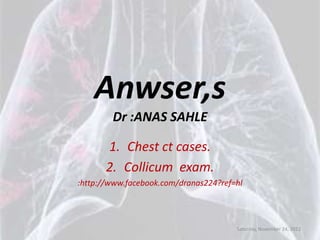 Anwser,s
        Dr :ANAS SAHLE

       1. Chest ct cases.
       2. Collicum exam.
:http://www.facebook.com/dranas224?ref=hl




                                       Saturday, November 24, 2012
 