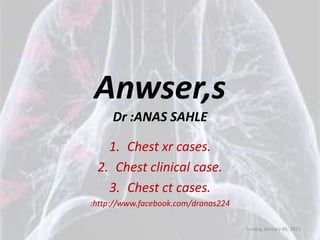 Anwser,s
     Dr :ANAS SAHLE

   1. Chest xr cases.
 2. Chest clinical case.
   3. Chest ct cases.
:http://www.facebook.com/dranas224

                                     Sunday, January 06, 2013
 