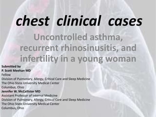 chest clinical cases
                 Uncontrolled asthma,
             recurrent rhinosinusitis, and
             infertility in a young woman
Submitted by
P. Scott Meehan MD
Fellow
Division of Pulmonary, Allergy, Critical Care and Sleep Medicine
The Ohio State University Medical Center
Columbus, Ohio
Jennifer W. McCallister MD
Assistant Professor of Internal Medicine
Division of Pulmonary, Allergy, Critical Care and Sleep Medicine
The Ohio State University Medical Center
Columbus, Ohio
 