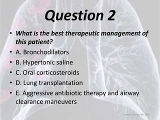 Question 2
• What is the best therapeutic management of
  this patient?
• A. Bronchodilators
• B. Hypertonic saline
• C. Oral corticosteroids
• D. Lung transplantation
• E. Aggressive antibiotic therapy and airway
  clearance maneuvers
                                    Sunday, January 06, 2013
 
