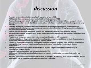 discussion
•   There are no current medications specifically approved for use in PCD.
•   Additionally there are no randomized control trials in the treatment of PCD.
•   Treatment strategies are largely extrapolated from the cystic fibrosis literature and based on expert opinion.
•   Goals of treatment are to detect and treat complications with hopes of restoring and maintaining normal lung
    function.
•   Generally, aggressive treatments of pulmonary infection as manifested by worsening cough and sputum
    production, regular airway clearance maneuvers, and prevention of infection through proper immunization are
    the primary management modalities.
•   Sputum cultures should be obtained at baseline and with exacerbations to tailor antibiotic therapy.
•   Haemophilus influenzae, Staphylococcus aureus, and Streptococcus pneumoniae are the most common bacteria
    isolated from sputum.
•   Psuedomonas aeruginosa is seen more often in adults and isolated in 15% of patients.
•   Inhaled antibiotics in the presence of pseudomonas have been recommended based on cystic fibrosis evidence
    that there is better penetration with deceased systemic effects .
•   There is no evidence to recommend prophylactic antibiotics, however, there are some reports of azithromycin
    causing slight improvements in pulmonary function and rates of exacerbations in non-cystic fibrosis
    bronchiectasis.
•   Inhaled hypertonic saline has been demonstrated to improve lung function and reduce frequency of
    exacerbations in cystic fibrosis .
•   No studies have evaluated the use of this medication in PCD.
•   Additionally, rhDNase has anecdotally been shown to improve symptoms but no randomized studies are
    available .
•   If there is evidence of reversible airflow obstruction, true asthma, or wheezing, then it is recommended that the
    patient with PCD be treated according to current asthma guidelines .



                                                                                              Sunday, January 06, 2013
 
