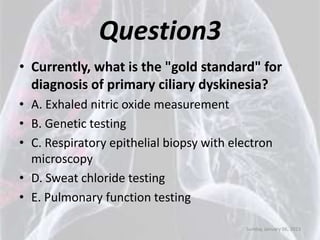 Question3
• Currently, what is the "gold standard" for
  diagnosis of primary ciliary dyskinesia?
• A. Exhaled nitric oxide measurement
• B. Genetic testing
• C. Respiratory epithelial biopsy with electron
  microscopy
• D. Sweat chloride testing
• E. Pulmonary function testing

                                           Sunday, January 06, 2013
 