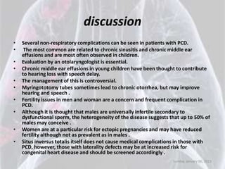 discussion
•   Several non-respiratory complications can be seen in patients with PCD.
•    The most common are related to chronic sinusitis and chronic middle ear
    effusions and are most often observed in children.
•   Evaluation by an otolaryngologist is essential.
•   Chronic middle ear effusions in young children have been thought to contribute
    to hearing loss with speech delay.
•   The management of this is controversial.
•   Myringototomy tubes sometimes lead to chronic otorrhea, but may improve
    hearing and speech .
•   Fertility issues in men and woman are a concern and frequent complication in
    PCD.
•   Although it is thought that males are universally infertile secondary to
    dysfunctional sperm, the heterogeneity of the disease suggests that up to 50% of
    males may conceive .
•   Women are at a particular risk for ectopic pregnancies and may have reduced
    fertility although not as prevalent as in males .
•   Situs inversus totalis itself does not cause medical complications in those with
    PCD, however, those with laterality defects may be at increased risk for
    congenital heart disease and should be screened accordingly .
                                                                    Sunday, January 06, 2013
 