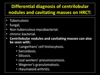 Differential diagnosis of centrilobular
    nodules and cavitating masses on HRCT:
•   Tuberculosis
•   fungal,
•   Non-tuberculous mycobacterial.
•   chronic bacterial.
•   Centrilobular nodules and cavitating masses can also
    be seen with:
        • Langerhans' cell histiocytosis.
        • Sarcoidosis.
        • Silicosis.
        • coal workers' pneumoconiosis.
        • Wegener's granulomatosis.
        • rheumatoid arthritis.
 