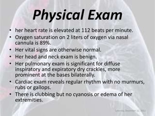 Physical Exam
• her heart rate is elevated at 112 beats per minute.
• Oxygen saturation on 2 liters of oxygen via nasal
  cannula is 89%.
• Her vital signs are otherwise normal.
• Her head and neck exam is benign.
• Her pulmonary exam is significant for diffuse
  inspiratory and expiratory dry crackles, more
  prominent at the bases bilaterally.
• Cardiac exam reveals regular rhythm with no murmurs,
  rubs or gallops.
• There is clubbing but no cyanosis or edema of her
  extremities.
                                          Saturday, December 22, 2012
 