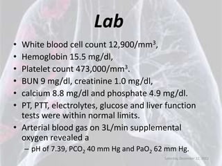 Lab
• White blood cell count 12,900/mm3,
• Hemoglobin 15.5 mg/dl,
• Platelet count 473,000/mm3.
• BUN 9 mg/dl, creatinine 1.0 mg/dl,
• calcium 8.8 mg/dl and phosphate 4.9 mg/dl.
• PT, PTT, electrolytes, glucose and liver function
  tests were within normal limits.
• Arterial blood gas on 3L/min supplemental
  oxygen revealed a
    – pH of 7.39, PCO2 40 mm Hg and PaO2 62 mm Hg.
                                           Saturday, December 22, 2012
 