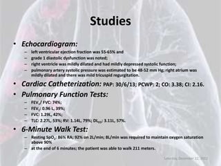 Studies
• Echocardiogram:
   –   left ventricular ejection fraction was 55-65% and
   –   grade 1 diastolic dysfunction was noted;
   –   right ventricle was mildly dilated and had mildly depressed systolic function;
   –   pulmonary artery systolic pressure was estimated to be 48-52 mm Hg; right atrium was
       mildly dilated and there was mild tricuspid regurgitation.

• Cardiac Catheterization: PAP: 30/6/13; PCWP: 2; CO: 3.38; CI: 2.16.
• Pulmonary Function Tests:
   –   FEV1/ FVC: 74%;
   –   FEV1: 0.96 L, 39%;
   –   FVC: 1.29L, 42%;
   –   TLC: 2.27L, 53%; RV: 1.14L, 79%; DLCO: 3.11L, 57%.

• 6-Minute Walk Test:
   – Resting SpO2: 86% RA; 92% on 2L/min; 8L/min was required to maintain oxygen saturation
     above 90%
   – at the end of 6 minutes; the patient was able to walk 211 meters.

                                                                          Saturday, December 22, 2012
 