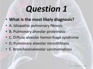 Question 1
• What is the most likely diagnosis?
•   A. Idiopathic pulmonary fibrosis
•   B. Pulmonary alveolar proteinosis
•   C. Diffuse alveolar hemorrhage syndrome
•   D. Pulmonary alveolar microlithiasis
•   E. Broncheoloalveolar carcinomatosis


                                     Saturday, December 22, 2012
 