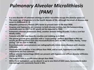 Pulmonary Alveolar Microlithiasis
                (PAM)
•   is a rare disorder of unknown etiology in which microliths occupy the alveolar space (1).
•   The mean age of diagnosis is in the fourth decade of life, although the onset of disease may
    occur in childhood (2, 3).
•   Idiopathic pulmonary fibrosis (IPF) tends to present later in life than PAM.
•   Dyspnea and hypoxemia are common to both disease entities, but the honeycombing
    classically seen on HRCT in IPF would not be expected in PAM.
•   Pulmonary alveolar proteinosis (PAS), another alveolar filling disorder, is also a rare but
    deadly entity.
•   Patients with PAS may have dry crackles and clubbing as in PAM.
•   The patchy ground glass opacities with a “crazy-paving” pattern described in PAS can
    usually be distinguished from the microcalcifications seen on HRCT in PAM. Rarely, “crazy-
    paving” can be seen in PAM (4).
•   Bronchoalveolar carcinomatosis can radiographically mimic many diseases with alveolar
    infiltrates.
•   Classically this condition is less diffuse than PAM, and as such, hypoxemia and diffusion
    impairment are less common.
•   Diffuse alveolar hemorrhage (DAH) can present with hypoxia and diffuse alveolar infiltrates
    similar to PAM.
•   The onset of DAH is usually more abrupt than PAM.
•   While frank hemoptysis can be absent in up to one third of DAH cases, hemosiderin-laden
    macrophages are commonly found in BAL.
                                                                          Saturday, December 22, 2012
 