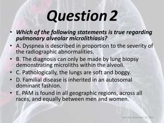 Question 2
• Which of the following statements is true regarding
  pulmonary alveolar microlithiasis?
• A. Dyspnea is described in proportion to the severity of
  the radiographic abnormalities.
• B. The diagnosis can only be made by lung biopsy
  demonstrating microliths within the alveoli.
• C. Pathologically, the lungs are soft and boggy.
• D. Familial disease is inherited in an autosomal
  dominant fashion.
• E. PAM is found in all geographic regions, across all
  races, and equally between men and women.

                                             Saturday, December 22, 2012
 