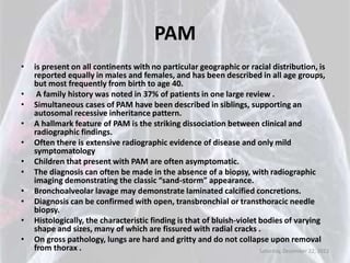 PAM
•   is present on all continents with no particular geographic or racial distribution, is
    reported equally in males and females, and has been described in all age groups,
    but most frequently from birth to age 40.
•    A family history was noted in 37% of patients in one large review .
•   Simultaneous cases of PAM have been described in siblings, supporting an
    autosomal recessive inheritance pattern.
•   A hallmark feature of PAM is the striking dissociation between clinical and
    radiographic findings.
•   Often there is extensive radiographic evidence of disease and only mild
    symptomatology
•   Children that present with PAM are often asymptomatic.
•   The diagnosis can often be made in the absence of a biopsy, with radiographic
    imaging demonstrating the classic “sand-storm” appearance.
•   Bronchoalveolar lavage may demonstrate laminated calcified concretions.
•   Diagnosis can be confirmed with open, transbronchial or transthoracic needle
    biopsy.
•   Histologically, the characteristic finding is that of bluish-violet bodies of varying
    shape and sizes, many of which are fissured with radial cracks .
•   On gross pathology, lungs are hard and gritty and do not collapse upon removal
    from thorax .                                                       Saturday, December 22, 2012
 
