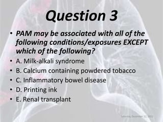 Question 3
• PAM may be associated with all of the
  following conditions/exposures EXCEPT
  which of the following?
•   A. Milk-alkali syndrome
•   B. Calcium containing powdered tobacco
•   C. Inflammatory bowel disease
•   D. Printing ink
•   E. Renal transplant

                                     Saturday, December 22, 2012
 