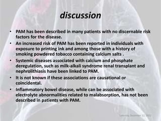 discussion
• PAM has been described in many patients with no discernable risk
  factors for the disease.
• An increased risk of PAM has been reported in individuals with
  exposure to printing ink and among those with a history of
  smoking powdered tobacco containing calcium salts .
• Systemic diseases associated with calcium and phosphate
  deregulation, such as milk-alkali syndrome renal transplant and
  nephrolithiasis have been linked to PAM.
• It is not known if these associations are causational or
  coincidental.
• Inflammatory bowel disease, while can be associated with
  electrolyte abnormalities related to malabsorption, has not been
  described in patients with PAM.

                                                   Saturday, December 22, 2012
 