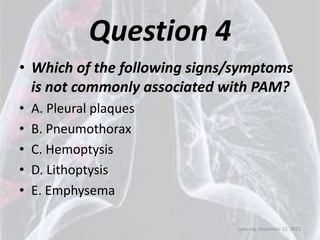 Question 4
• Which of the following signs/symptoms
  is not commonly associated with PAM?
•   A. Pleural plaques
•   B. Pneumothorax
•   C. Hemoptysis
•   D. Lithoptysis
•   E. Emphysema

                               Saturday, December 22, 2012
 